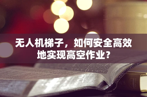 无人机梯子，如何安全高效地实现高空作业？