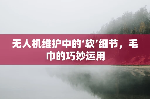 无人机维护中的‘软’细节，毛巾的巧妙运用