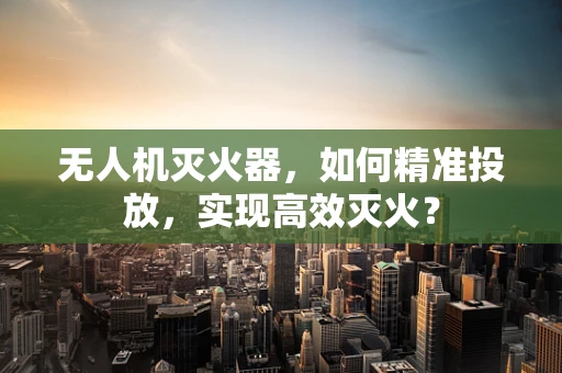 无人机灭火器，如何精准投放，实现高效灭火？