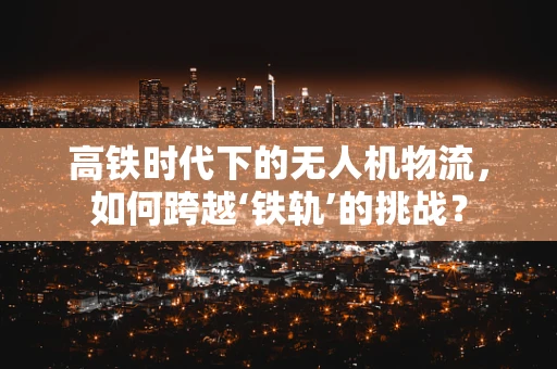 高铁时代下的无人机物流，如何跨越‘铁轨’的挑战？