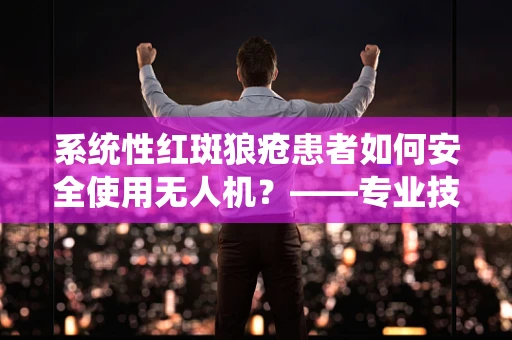 系统性红斑狼疮患者如何安全使用无人机？——专业技术员的解答
