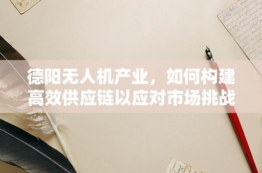德阳无人机产业，如何构建高效供应链以应对市场挑战？