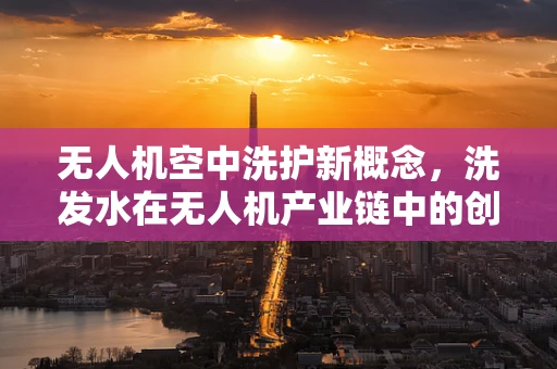 无人机空中洗护新概念，洗发水在无人机产业链中的创新应用？
