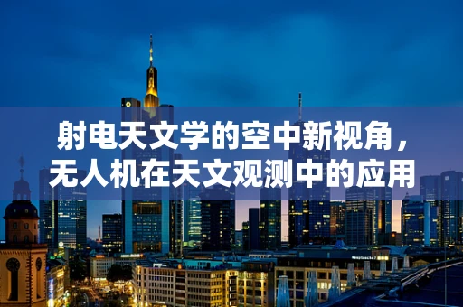 射电天文学的空中新视角，无人机在天文观测中的应用挑战