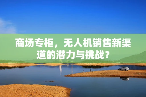 商场专柜，无人机销售新渠道的潜力与挑战？