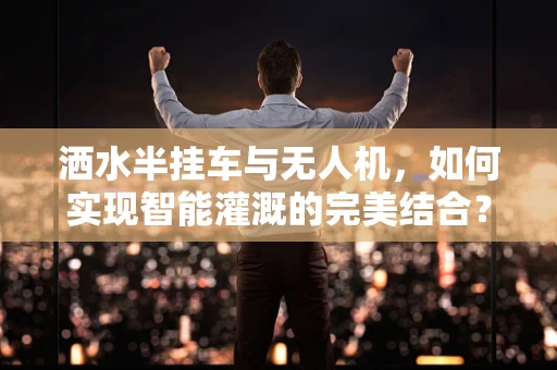 洒水半挂车与无人机，如何实现智能灌溉的完美结合？