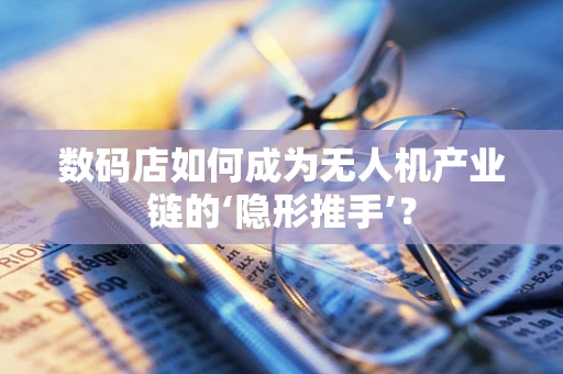 数码店如何成为无人机产业链的‘隐形推手’？