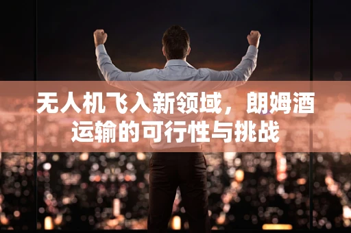无人机飞入新领域，朗姆酒运输的可行性与挑战