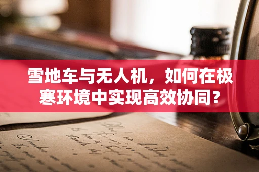 雪地车与无人机，如何在极寒环境中实现高效协同？