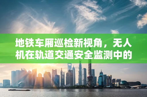 地铁车厢巡检新视角，无人机在轨道交通安全监测中的应用挑战