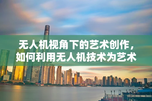 无人机视角下的艺术创作，如何利用无人机技术为艺术家提供新视角？