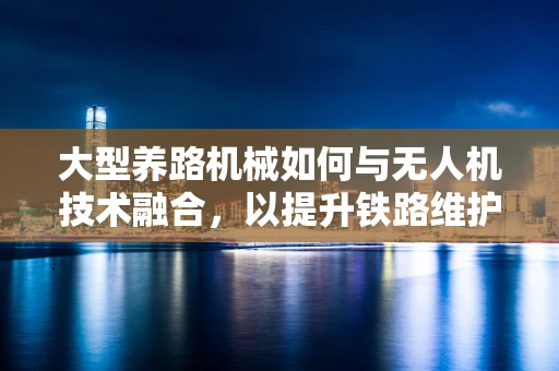 大型养路机械如何与无人机技术融合，以提升铁路维护效率？