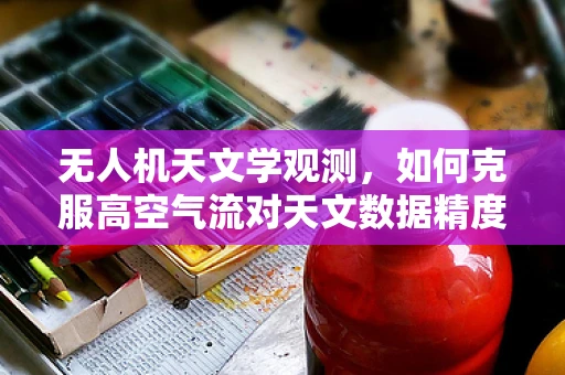 无人机天文学观测，如何克服高空气流对天文数据精度的挑战？