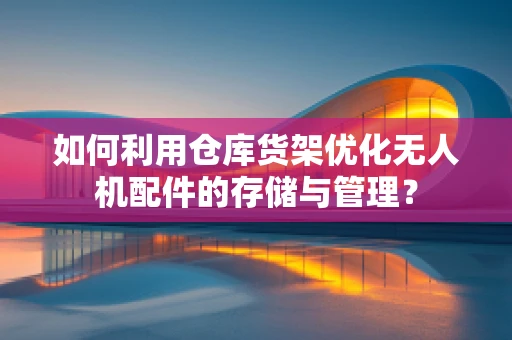 如何利用仓库货架优化无人机配件的存储与管理？
