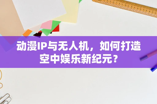 动漫IP与无人机，如何打造空中娱乐新纪元？