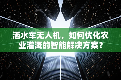 洒水车无人机，如何优化农业灌溉的智能解决方案？