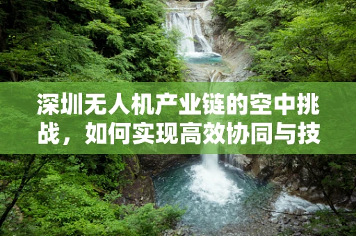 深圳无人机产业链的空中挑战，如何实现高效协同与技术创新？