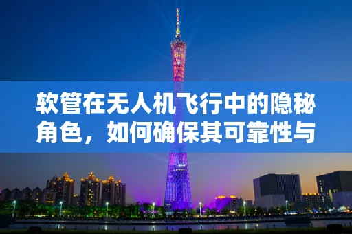 软管在无人机飞行中的隐秘角色，如何确保其可靠性与耐用性？