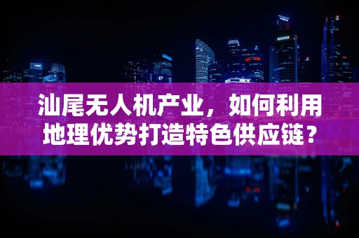 汕尾无人机产业，如何利用地理优势打造特色供应链？