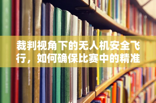 裁判视角下的无人机安全飞行，如何确保比赛中的精准裁决？