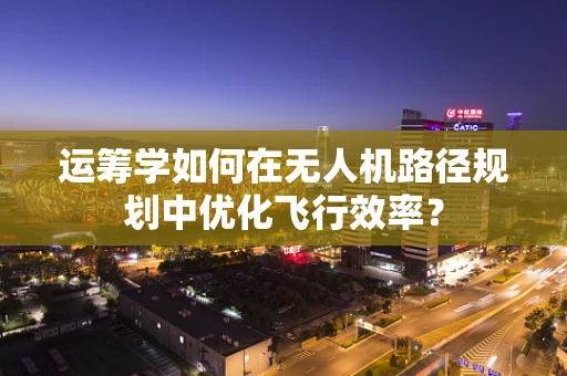 运筹学如何在无人机路径规划中优化飞行效率？