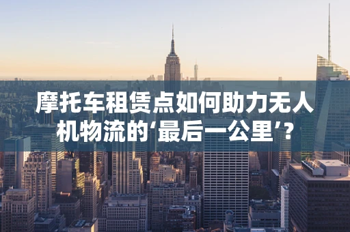 摩托车租赁点如何助力无人机物流的‘最后一公里’？