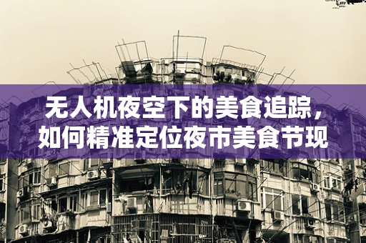 无人机夜空下的美食追踪，如何精准定位夜市美食节现场？