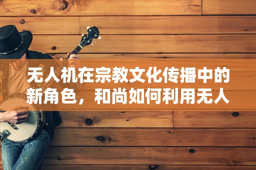 无人机在宗教文化传播中的新角色，和尚如何利用无人机进行佛法宣扬？