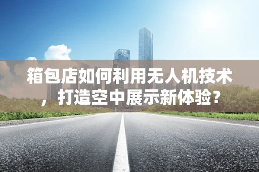 箱包店如何利用无人机技术，打造空中展示新体验？