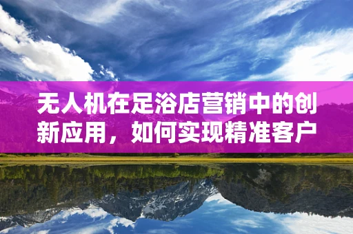 无人机在足浴店营销中的创新应用，如何实现精准客户追踪？