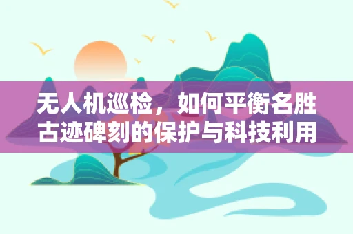 无人机巡检，如何平衡名胜古迹碑刻的保护与科技利用？
