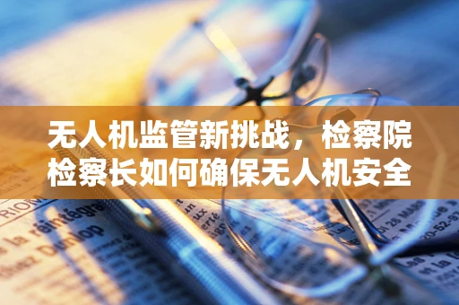 无人机监管新挑战，检察院检察长如何确保无人机安全与法律合规？