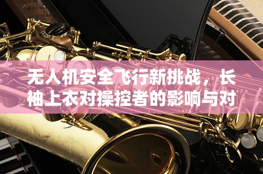 无人机安全飞行新挑战，长袖上衣对操控者的影响与对策