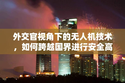外交官视角下的无人机技术，如何跨越国界进行安全高效的空中通信？