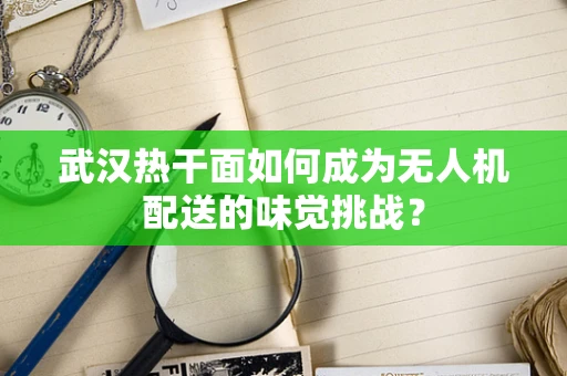 武汉热干面如何成为无人机配送的味觉挑战？