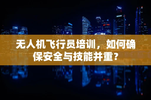 无人机飞行员培训，如何确保安全与技能并重？