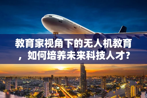 教育家视角下的无人机教育，如何培养未来科技人才？