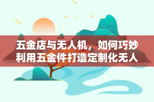 五金店与无人机，如何巧妙利用五金件打造定制化无人机解决方案？