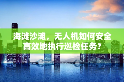 海滩沙滩，无人机如何安全高效地执行巡检任务？