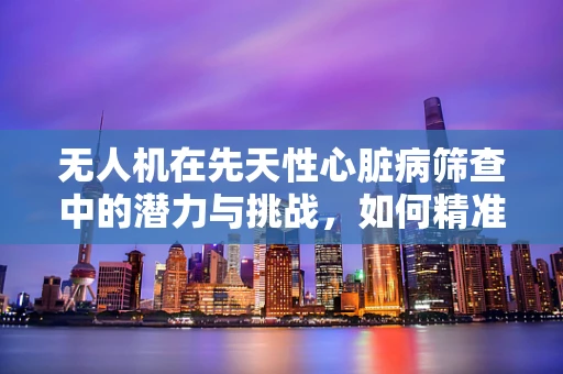 无人机在先天性心脏病筛查中的潜力与挑战，如何精准定位与数据传输？