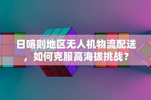 日喀则地区无人机物流配送，如何克服高海拔挑战？