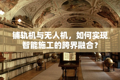 铺轨机与无人机，如何实现智能施工的跨界融合？