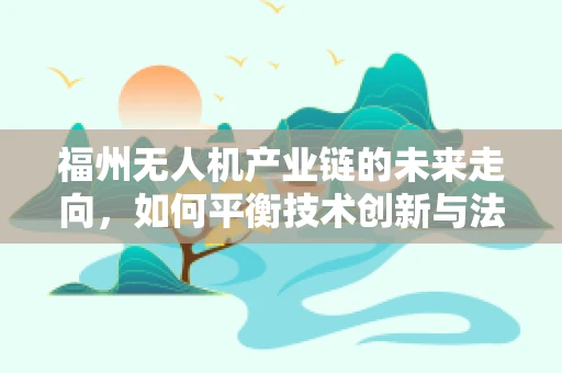 福州无人机产业链的未来走向，如何平衡技术创新与法规合规？