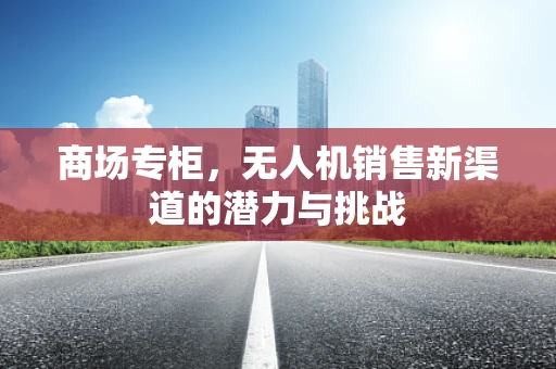 商场专柜，无人机销售新渠道的潜力与挑战