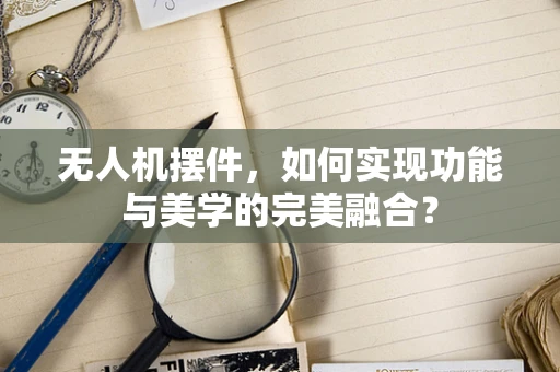 无人机摆件，如何实现功能与美学的完美融合？