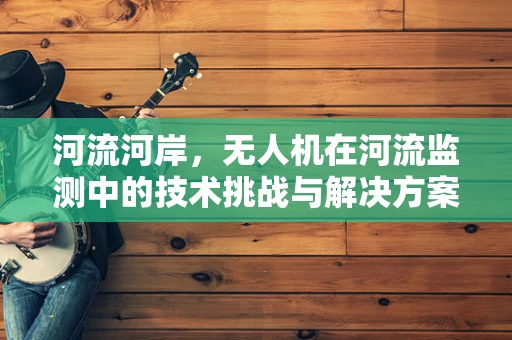 河流河岸，无人机在河流监测中的技术挑战与解决方案