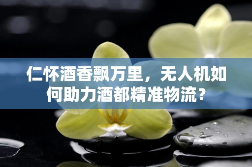 仁怀酒香飘万里，无人机如何助力酒都精准物流？