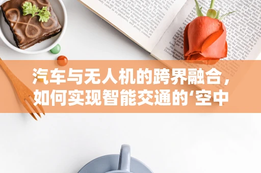 汽车与无人机的跨界融合，如何实现智能交通的‘空中+地面’无缝衔接？