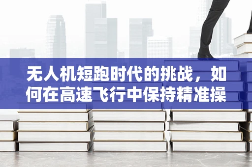 无人机短跑时代的挑战，如何在高速飞行中保持精准操控？