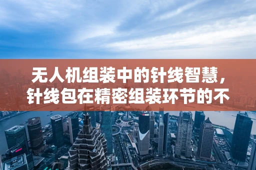 无人机组装中的针线智慧，针线包在精密组装环节的不可或缺性